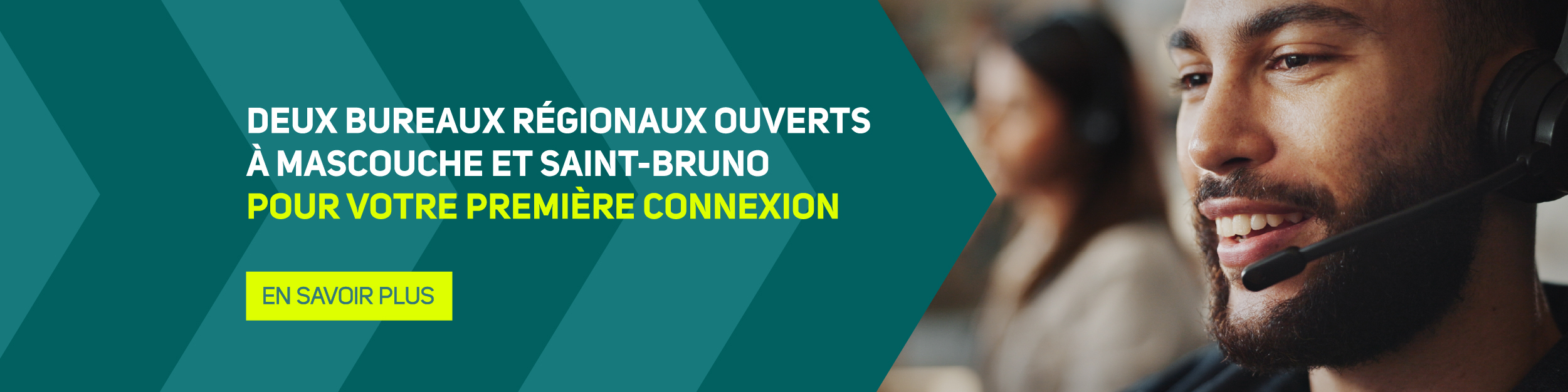 Deux bureaux régionaux ouverts à Mascouche et Saint-Bruno pour votre première connexion > En savoir plus